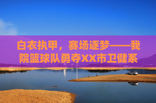 白衣执甲，赛场逐梦——我院篮球队勇夺XX市卫健系统职工篮球赛冠军，白衣执甲赛场逐梦——我院篮球队勇夺XX市卫健系统职工篮球赛冠军