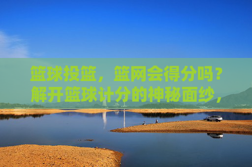 篮球投篮,篮网会得分吗?解开篮球计分的神秘面纱,篮球投篮,篮网会得分吗?计分规则揭秘