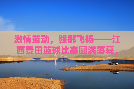 激情篮动,赣鄱飞扬——江西景田篮球比赛圆满落幕,激情篮动,赣鄱飞扬——江西景田篮球比赛圆满落幕