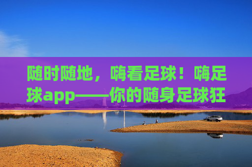 随时随地,嗨看足球!嗨足球app——你的随身足球狂欢站,随时随地,嗨足球狂欢站