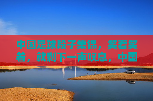 中国足球段子集锦，笑着笑着，就剩下一声叹息，中国足球段子集锦，笑着笑着，一声叹息