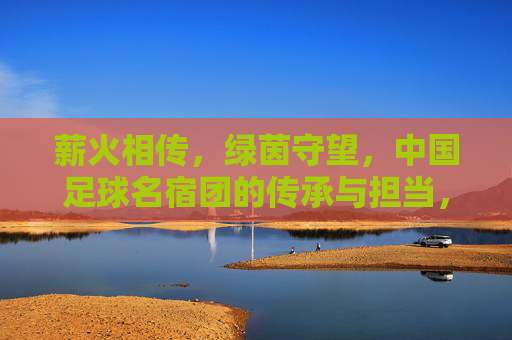 薪火相传,绿茵守望,中国足球名宿团的传承与担当,薪火相传守绿茵,名宿担当筑未来