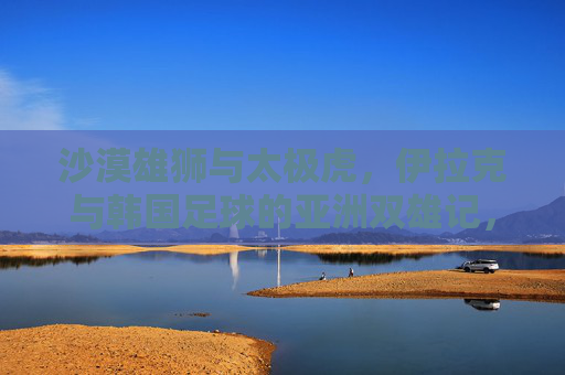 沙漠雄狮与太极虎,伊拉克与韩国足球的亚洲双雄记,沙漠雄狮与太极虎,亚洲足球双雄记