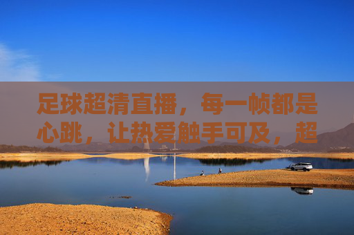 足球超清直播,每一帧都是心跳,让热爱触手可及,超清足球直播,每一帧都是心跳