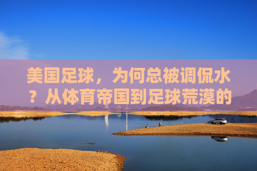 美国足球,为何总被调侃水?从体育帝国到足球荒漠的落差之谜,美国足球,从体育帝国到水货荒漠的落差之谜
