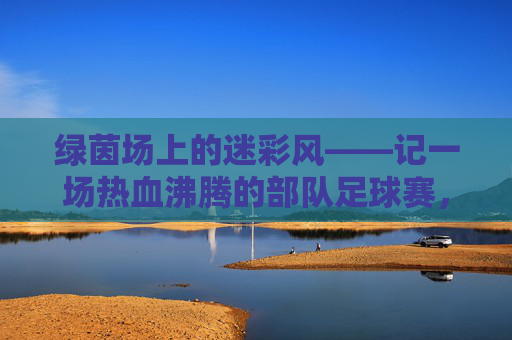 绿茵场上的迷彩风——记一场热血沸腾的部队足球赛,迷彩绿茵场,热血部队赛