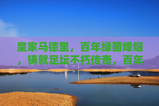 皇家马德里，百年绿茵烽烟，铸就足坛不朽传奇，百年绿茵烽烟，皇马铸就足坛不朽传奇