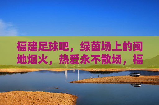 福建足球吧,绿茵场上的闽地烟火,热爱永不散场,福建足球,绿茵闽烟火,热爱永燃场