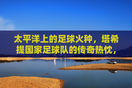 太平洋上的足球火种,塔希提国家足球队的传奇热忱,太平洋足球火种,塔希提的传奇热忱