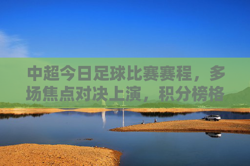 中超今日足球比赛赛程,多场焦点对决上演,积分榜格局或生变