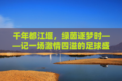 千年都江堰，绿茵逐梦时——记一场激情四溢的足球盛宴，千年都江堰绿茵逐梦，激情足球盛宴