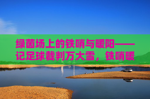绿茵场上的铁哨与暖阳——记足球裁判万大雪,铁哨暖阳,万大雪执哨绿茵场