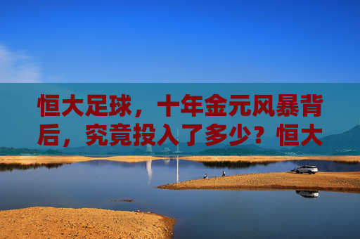 恒大足球,十年金元风暴背后,究竟投入了多少?恒大足球十年金元风暴,究竟投入了多少?