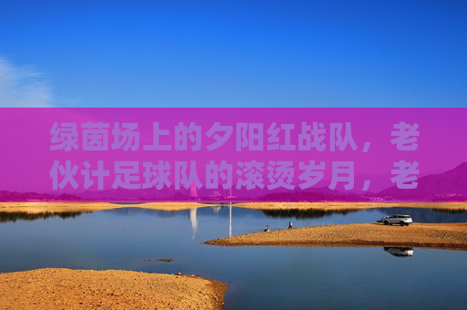 绿茵场上的夕阳红战队,老伙计足球队的滚烫岁月,老伙计足球队,绿茵上的滚烫岁月