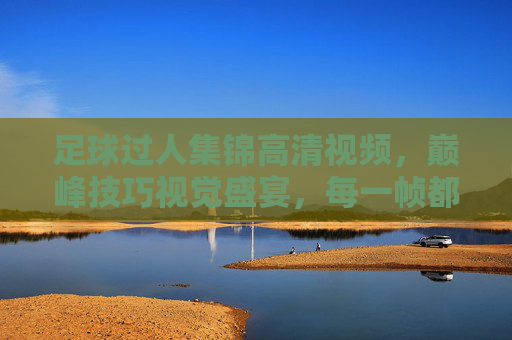 足球过人集锦高清视频,巅峰技巧视觉盛宴,每一帧都是教科书,足球巅峰过人集锦,教科书级视觉盛宴