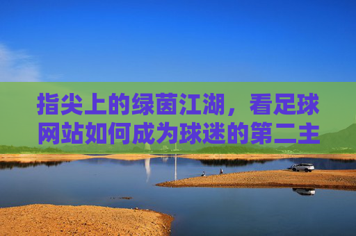 指尖上的绿茵江湖,看足球网站如何成为球迷的第二主场,指尖绿茵江湖,足球网站成球迷第二主场
