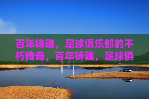 百年铸魂，足球俱乐部的不朽传奇，百年铸魂，足球俱乐部的不朽传奇