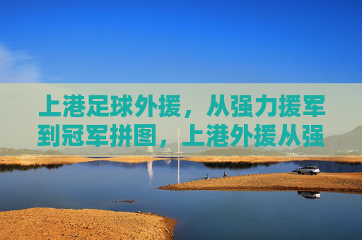 上港足球外援,从强力援军到冠军拼图,上港外援从强力援军到冠军拼图