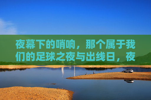 夜幕下的哨响，那个属于我们的足球之夜与出线日，夜幕下的哨响，我们的出线日