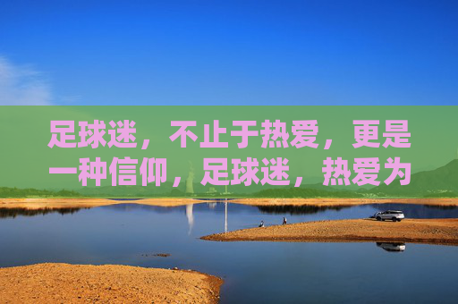 足球迷,不止于热爱,更是一种信仰,足球迷,热爱为基,信仰为魂