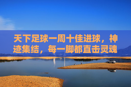 天下足球一周十佳进球，神迹集结，每一脚都直击灵魂！天下足球一周十佳进球，神迹集结，直击灵魂！