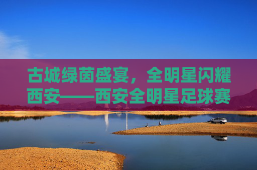 古城绿茵盛宴，全明星闪耀西安——西安全明星足球赛燃情启幕，西安古城全明星足球赛燃情启幕