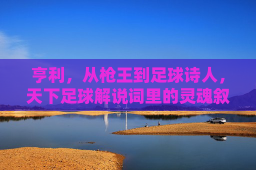 亨利,从枪王到足球诗人,天下足球解说词里的灵魂叙事,枪王到诗人,亨利,天下足球解说词的灵魂叙事