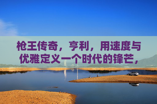 枪王传奇,亨利,用速度与优雅定义一个时代的锋芒,枪王亨利,速度与优雅定义时代锋芒