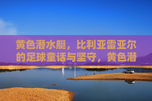 黄色潜水艇，比利亚雷亚尔的足球童话与坚守，黄色潜水艇，比利亚雷亚尔的童话足球与坚守