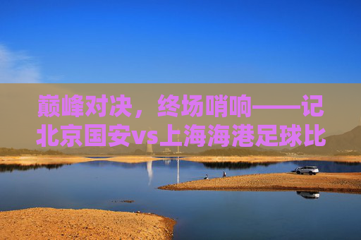 巅峰对决,终场哨响——记北京国安vs上海海港足球比赛回顾,巅峰对决终场哨响,北京国安vs上海海港比赛回顾