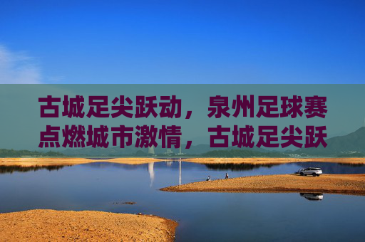 古城足尖跃动,泉州足球赛点燃城市激情,古城足尖跃动,泉州足球赛点燃城市激情