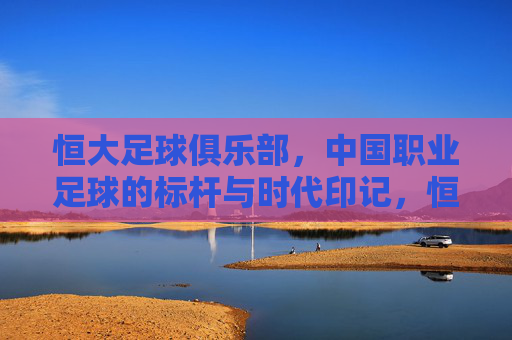 恒大足球俱乐部,中国职业足球的标杆与时代印记,恒大足球俱乐部,中国职业足球的标杆与时代印记