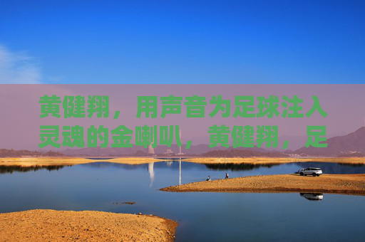 黄健翔,用声音为足球注入灵魂的金喇叭,黄健翔,足球之声的灵魂金喇叭