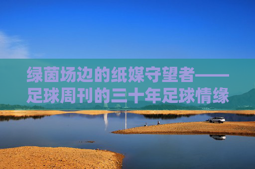 绿茵场边的纸媒守望者——足球周刊的三十年足球情缘,足球周刊,三十年纸媒守望,绿茵情缘