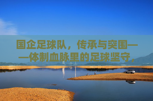 国企足球队,传承与突围——体制血脉里的足球坚守,国企足球队,体制血脉里的传承与突围