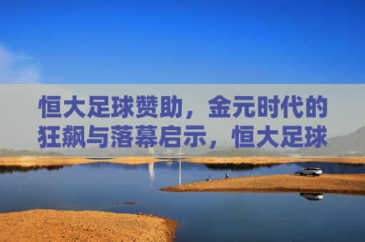 恒大足球赞助，金元时代的狂飙与落幕启示，恒大足球赞助，金元时代的狂飙与落幕启示