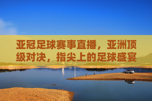 亚冠足球赛事直播，亚洲顶级对决，指尖上的足球盛宴，指尖观亚冠，亚洲顶级对决足球盛宴