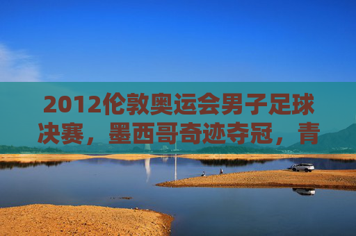 2012伦敦奥运会男子足球决赛,墨西哥奇迹夺冠,青春风暴席卷温布利,墨西哥青春风暴温布利奇迹夺冠
