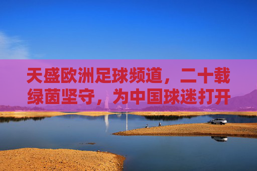 天盛欧洲足球频道,二十载绿茵坚守,为中国球迷打开欧洲足球的全景窗,天盛欧洲足球频道,二十载绿茵坚守,为中国球迷打开欧洲足球全景窗