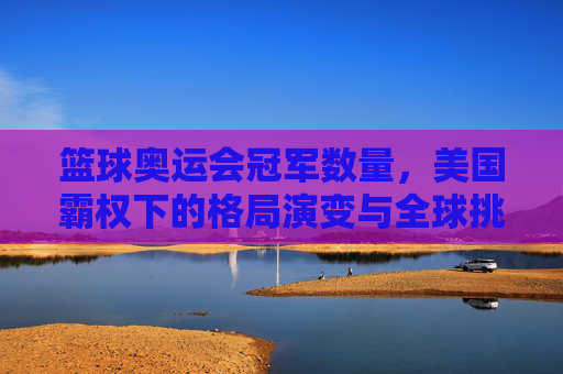 篮球奥运会冠军数量,美国霸权下的格局演变与全球挑战