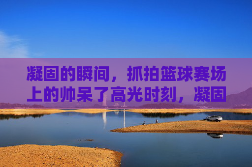 凝固的瞬间,抓拍篮球赛场上的帅呆了高光时刻,凝固帅瞬间,篮球赛场高光抓拍