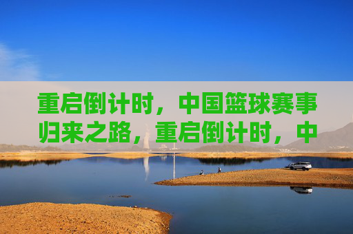 重启倒计时,中国篮球赛事归来之路,重启倒计时,中国篮球赛事归来之路