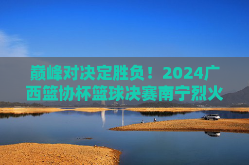 巅峰对决定胜负!2024广西篮协杯篮球决赛南宁烈火队力克桂林山水队勇夺桂冠,巅峰对决!2024广西篮协杯南宁烈火力克桂林山水勇夺桂冠