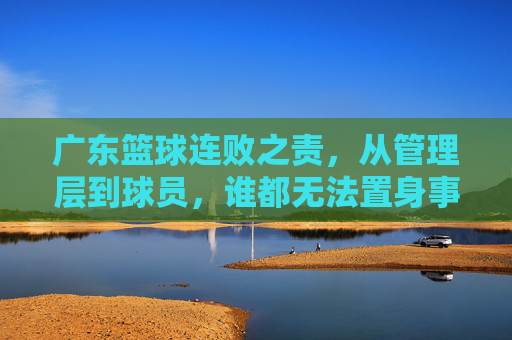 广东篮球连败之责，从管理层到球员，谁都无法置身事外，广东篮球连败，管理层与球员皆难辞其咎