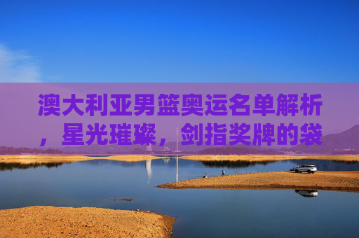 澳大利亚男篮奥运名单解析,星光璀璨,剑指奖牌的袋鼠军团,星光璀璨!袋鼠军团奥运名单剑指奖牌