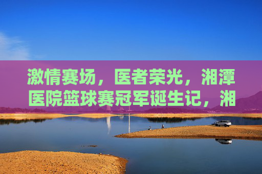 激情赛场,医者荣光,湘潭医院篮球赛冠军诞生记,湘潭医院医者,赛场激情铸就冠军荣光