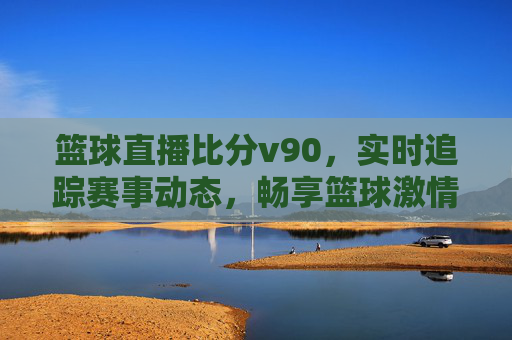 篮球直播比分v90，实时追踪赛事动态，畅享篮球激情时刻，v90篮球直播比分，实时追踪赛事动态，畅享篮球激情时刻