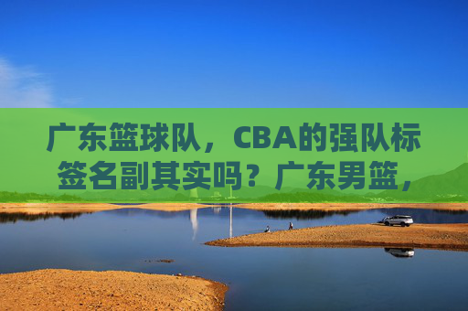 广东篮球队,CBA的强队标签名副其实吗?广东男篮,CBA强队标签名副其实?