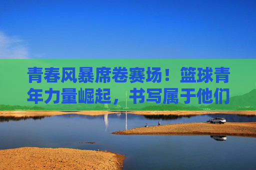 青春风暴席卷赛场!篮球青年力量崛起,书写属于他们的头条篇章,青春风暴席卷赛场!篮球青年力量崛起写头条