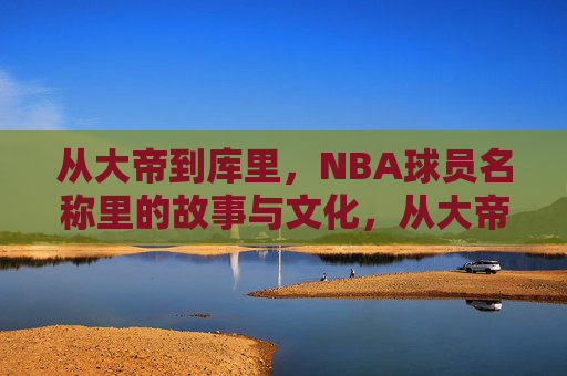 从大帝到库里,NBA球员名称里的故事与文化,从大帝到库里,NBA球员名称里的文化密码